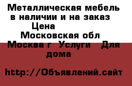 Металлическая мебель в наличии и на заказ › Цена ­ 135 000 - Московская обл., Москва г. Услуги » Для дома   